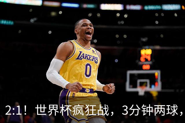 2:1！世界杯疯狂战，3分钟两球，英格兰半场领先东道主，冲击八强